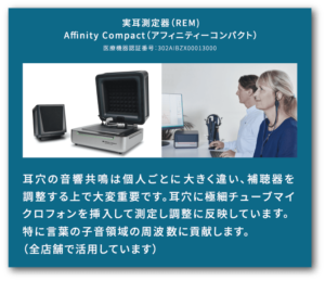 実耳測定器(REM)Affinity Compact(アフィニティーコンパクト)医療機器認証番号301AIBZ000013000 耳穴の音響共鳴は個人ごとに大きく違い、穂と雪を調整する上で大変重要です。耳穴に極細チューブマイクロフォンを挿入して測定し調整に反映しています。特に言葉の子音領域の周波数に貢献します。(全店舗で活用しています)
